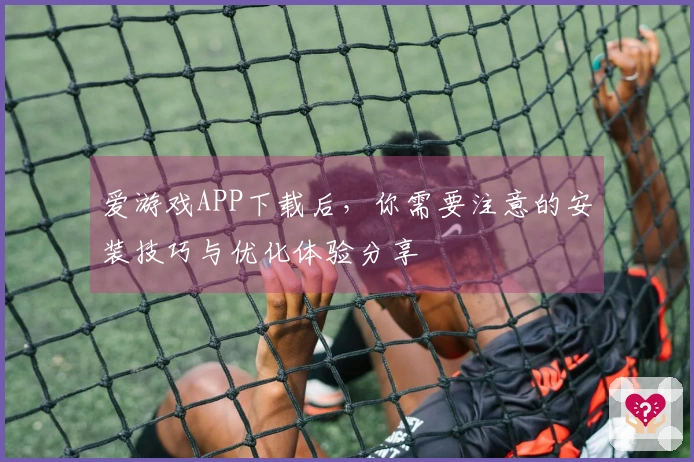 爱游戏APP下载后，你需要注意的安装技巧与优化体验分享