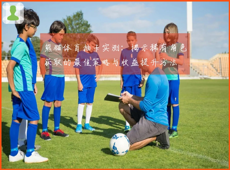 熊猫体育抽卡实测:揭示稀有角色获取的最佳策略与收益提升方法